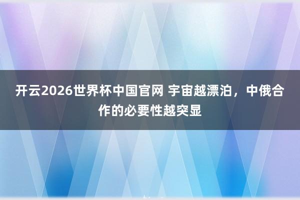 开云2026世界杯中国官网 宇宙越漂泊,中俄合作的必要性越突显