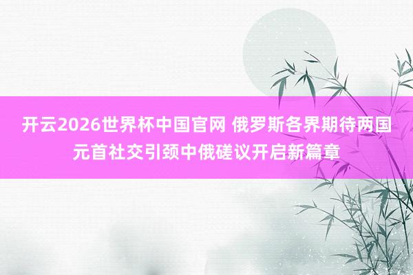 开云2026世界杯中国官网 俄罗斯各界期待两国元首社交引颈中俄磋议开启新篇章