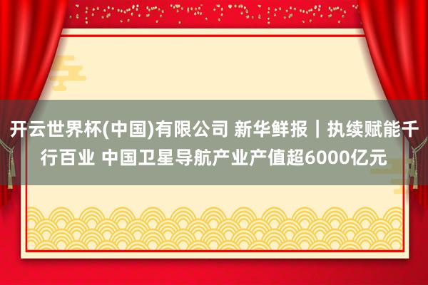 开云世界杯(中国)有限公司 新华鲜报|执续赋能千行百业 中国卫星导航产业产值超6000亿元