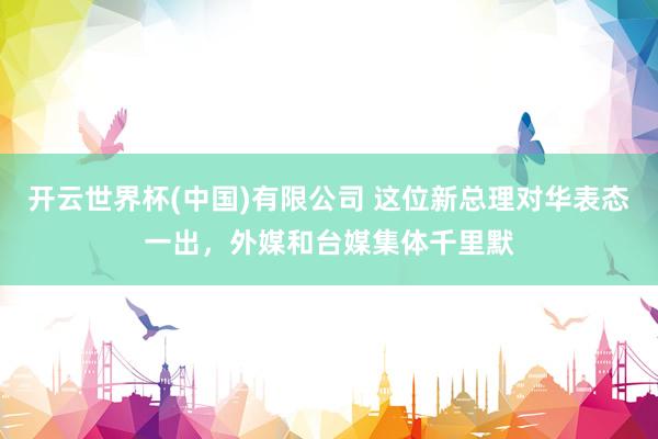 开云世界杯(中国)有限公司 这位新总理对华表态一出,外媒和台媒集体千里默