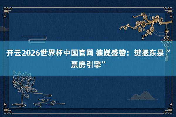 开云2026世界杯中国官网 德媒盛赞:樊振东是“票房引擎”