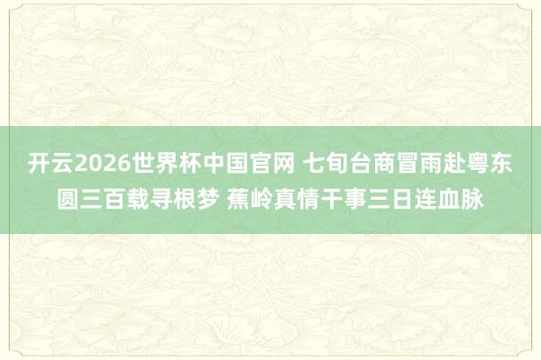 开云2026世界杯中国官网 七旬台商冒雨赴粤东圆三百载寻根梦 蕉岭真情干事三日连血脉