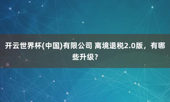 开云世界杯(中国)有限公司 离境退税2.0版,有哪些升级?