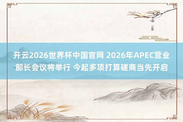 开云2026世界杯中国官网 2026年APEC营业部长会议将举行 今起多项打算磋商当先开启