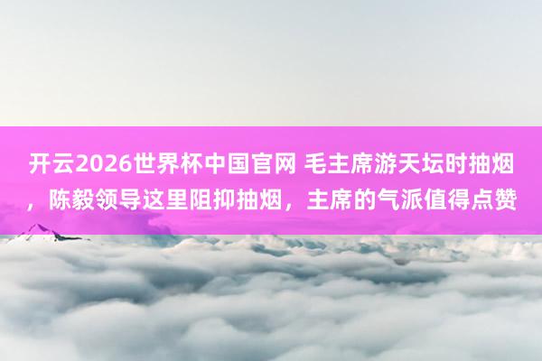 开云2026世界杯中国官网 毛主席游天坛时抽烟,陈毅领导这里阻抑抽烟,主席的气派值得点赞