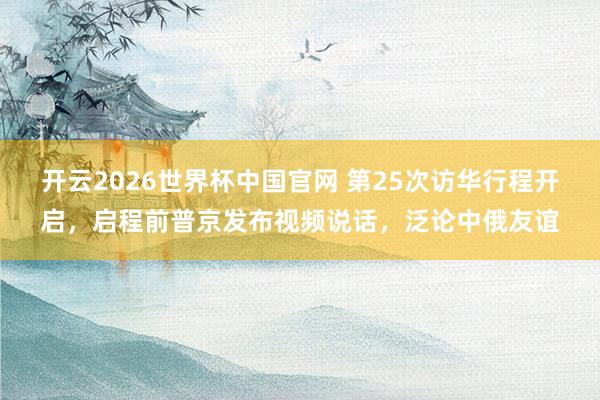 开云2026世界杯中国官网 第25次访华行程开启,启程前普京发布视频说话,泛论中俄友谊