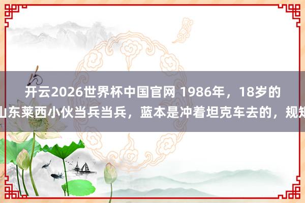 开云2026世界杯中国官网 1986年,18岁的山东莱西小伙当兵当兵,蓝本是冲着坦克车去的,规矩