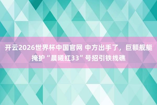 开云2026世界杯中国官网 中方出手了,巨额舰艇掩护“晨曦红33”号招引铁线礁