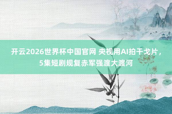开云2026世界杯中国官网 央视用AI拍干戈片,5集短剧规复赤军强渡大渡河