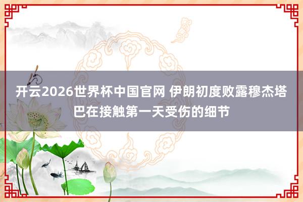 开云2026世界杯中国官网 伊朗初度败露穆杰塔巴在接触第一天受伤的细节