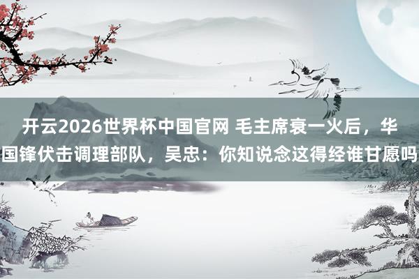开云2026世界杯中国官网 毛主席衰一火后，华国锋伏击调理部队，吴忠：你知说念这得经谁甘愿吗