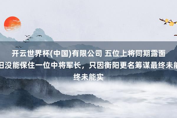 开云世界杯(中国)有限公司 五位上将同期露面依旧没能保住一位中将军长,只因衡阳更名筹谋最终未能实
