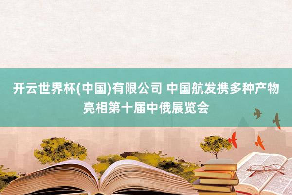 开云世界杯(中国)有限公司 中国航发携多种产物亮相第十届中俄展览会