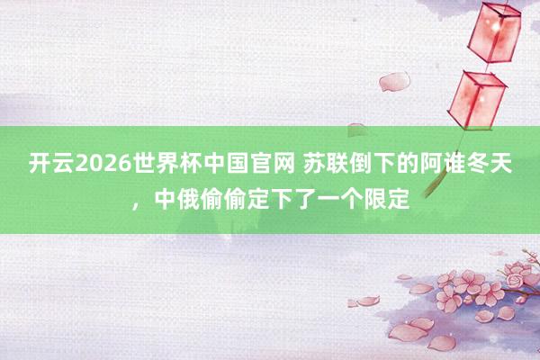 开云2026世界杯中国官网 苏联倒下的阿谁冬天,中俄偷偷定下了一个限定