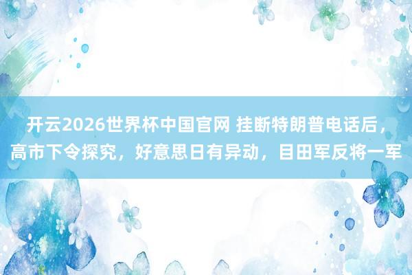 开云2026世界杯中国官网 挂断特朗普电话后，高市下令探究，好意思日有异动，目田军反将一军
