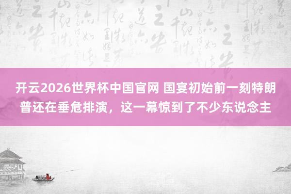 开云2026世界杯中国官网 国宴初始前一刻特朗普还在垂危排演,这一幕惊到了不少东说念主
