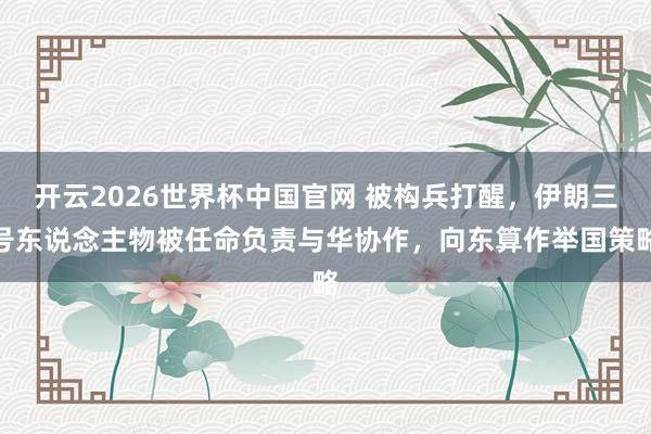 开云2026世界杯中国官网 被构兵打醒，伊朗三号东说念主物被任命负责与华协作，向东算作举国策略
