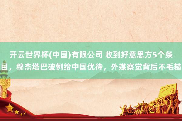 开云世界杯(中国)有限公司 收到好意思方5个条目,穆杰塔巴破例给中国优待,外媒察觉背后不毛糙