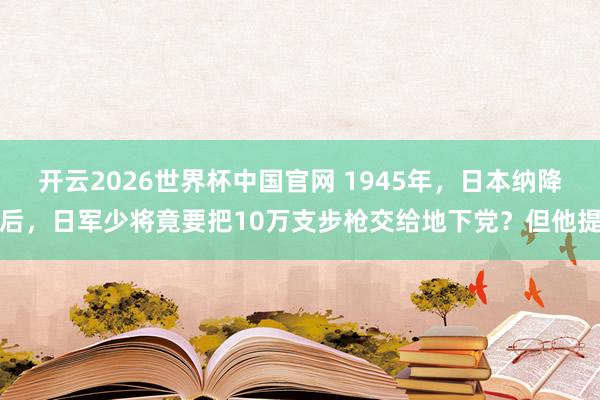 开云2026世界杯中国官网 1945年,日本纳降后,日军少将竟要把10万支步枪交给地下党?但他提