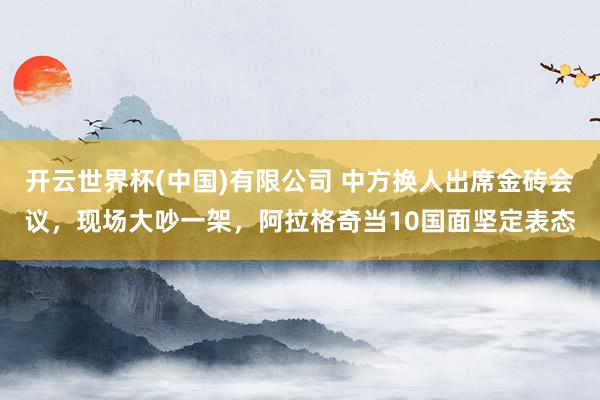 开云世界杯(中国)有限公司 中方换人出席金砖会议,现场大吵一架,阿拉格奇当10国面坚定表态