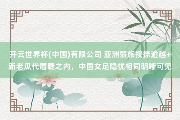 开云世界杯(中国)有限公司 亚洲弱旅按捺逾越+新老瓜代眉睫之内,中国女足隐忧相同明晰可见