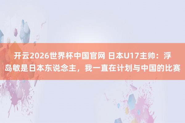 开云2026世界杯中国官网 日本U17主帅:浮岛敏是日本东说念主,我一直在计划与中国的比赛