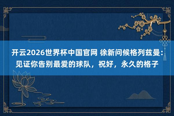 开云2026世界杯中国官网 徐新问候格列兹曼:见证你告别最爱的球队,祝好,永久的格子