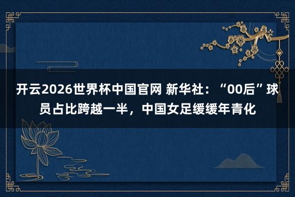 开云2026世界杯中国官网 新华社:“00后”球员占比跨越一半,中国女足缓缓年青化