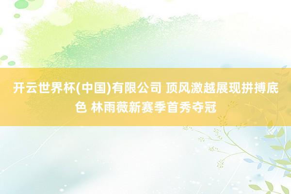 开云世界杯(中国)有限公司 顶风激越展现拼搏底色 林雨薇新赛季首秀夺冠
