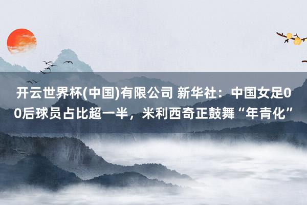 开云世界杯(中国)有限公司 新华社:中国女足00后球员占比超一半,米利西奇正鼓舞“年青化”