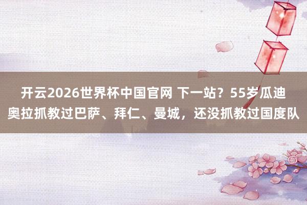 开云2026世界杯中国官网 下一站?55岁瓜迪奥拉抓教过巴萨、拜仁、曼城,还没抓教过国度队