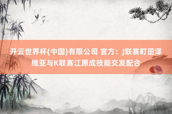 开云世界杯(中国)有限公司 官方:J联赛町田泽维亚与K联赛江原成技能交发配合