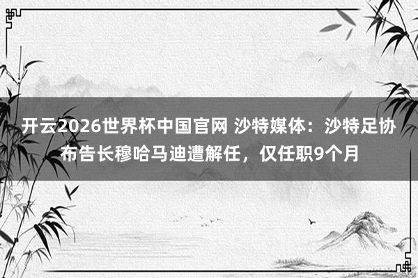 开云2026世界杯中国官网 沙特媒体:沙特足协布告长穆哈马迪遭解任,仅任职9个月