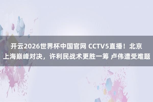 开云2026世界杯中国官网 CCTV5直播!北京上海巅峰对决,许利民战术更胜一筹 卢伟遭受难题