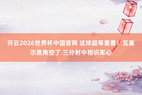 开云2026世界杯中国官网 这球超等重要！瓦塞尔底角空了 三分射中相识军心