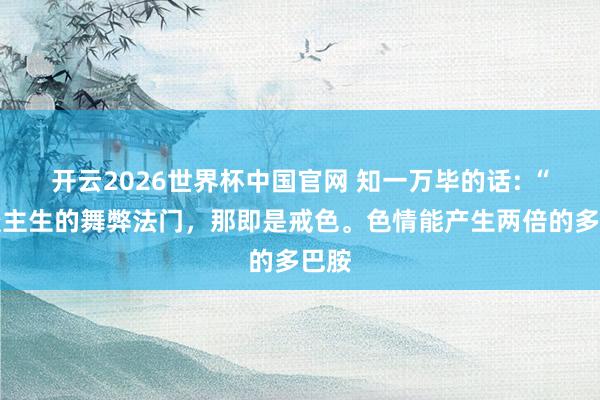 开云2026世界杯中国官网 知一万毕的话: “东谈主生的舞弊法门,那即是戒色。色情能产生两倍的多巴胺