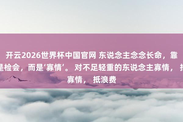 开云2026世界杯中国官网 东说念主念念长命,靠的不是检会,而是‘寡情’。 对不足轻重的东说念主寡情, 抵浪费