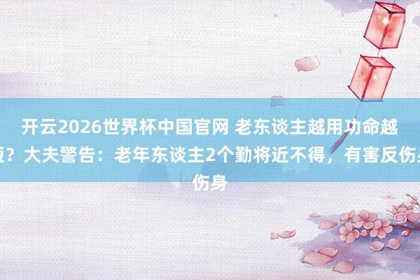开云2026世界杯中国官网 老东谈主越用功命越短?大夫警告:老年东谈主2个勤将近不得,有害反伤身