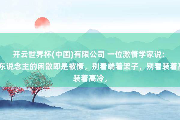 开云世界杯(中国)有限公司 一位激情学家说: “女东说念主的闲散即是被撩,别看端着架子,别看装着高冷,