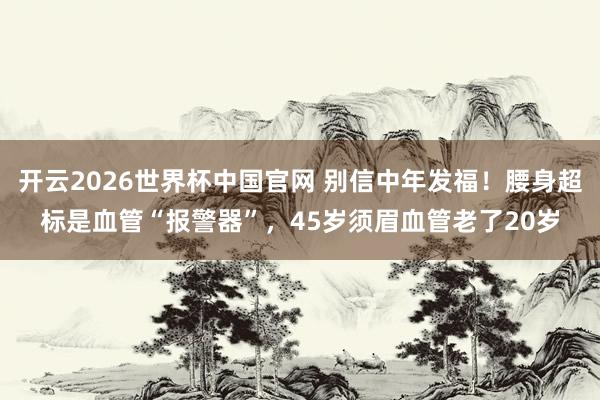 开云2026世界杯中国官网 别信中年发福!腰身超标是血管“报警器”,45岁须眉血管老了20岁