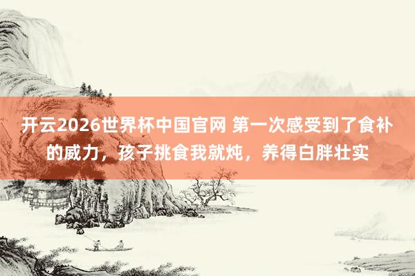 开云2026世界杯中国官网 第一次感受到了食补的威力,孩子挑食我就炖,养得白胖壮实