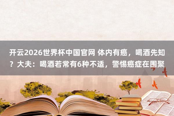 开云2026世界杯中国官网 体内有癌,喝酒先知?大夫:喝酒若常有6种不适,警惕癌症在围聚