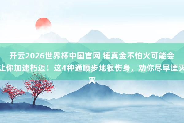 开云2026世界杯中国官网 锤真金不怕火可能会让你加速朽迈！这4种通顺步地很伤身，劝你尽早湮灭