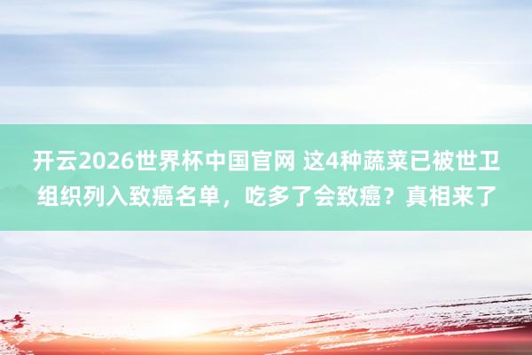 开云2026世界杯中国官网 这4种蔬菜已被世卫组织列入致癌名单,吃多了会致癌?真相来了