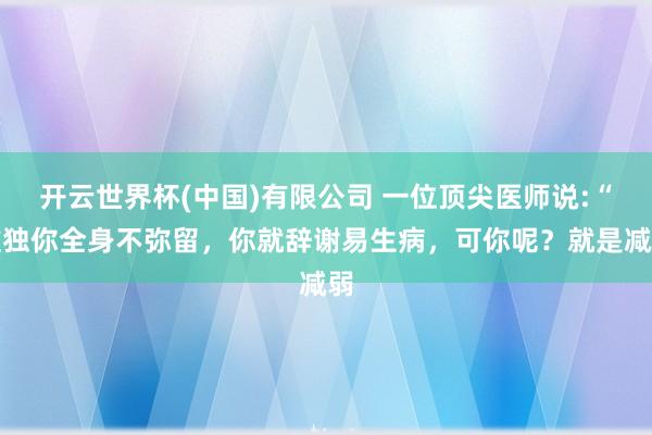 开云世界杯(中国)有限公司 一位顶尖医师说:“唯独你全身不弥留,你就辞谢易生病,可你呢?就是减弱