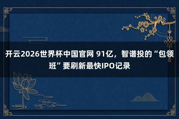 开云2026世界杯中国官网 91亿,智谱投的“包领班”要刷新最快IPO记录
