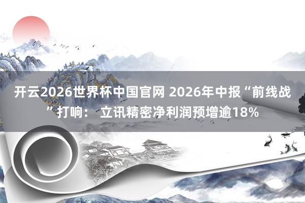 开云2026世界杯中国官网 2026年中报“前线战”打响: 立讯精密净利润预增逾18%