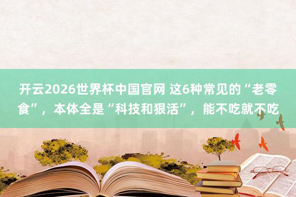 开云2026世界杯中国官网 这6种常见的“老零食”,本体全是“科技和狠活”,能不吃就不吃