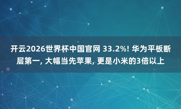 开云2026世界杯中国官网 33.2%! 华为平板断层第一, 大幅当先苹果, 更是小米的3倍以上