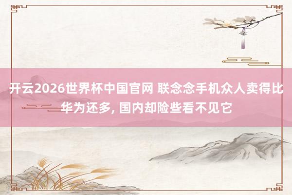 开云2026世界杯中国官网 联念念手机众人卖得比华为还多, 国内却险些看不见它
